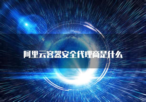 阿里云容器安全代理商是什么