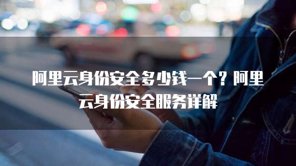 阿里云身份安全多少钱一个？阿里云身份安全服务详解