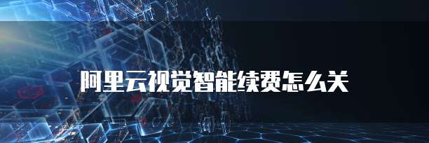 阿里云视觉智能续费怎么关