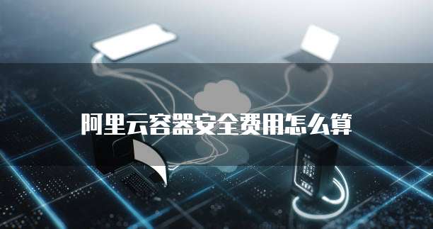 阿里云容器安全费用怎么算