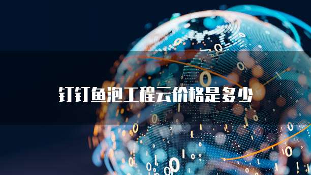 钉钉鱼泡工程云价格是多少