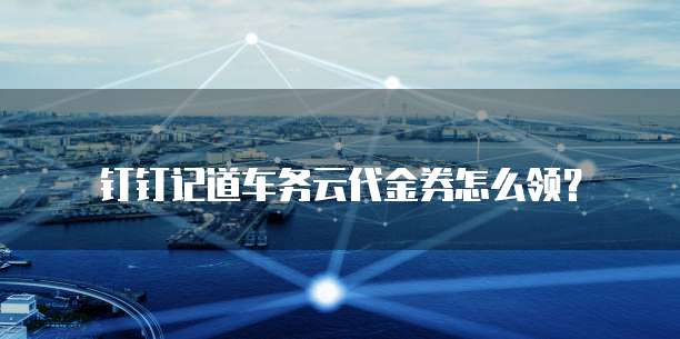 钉钉记道车务云代金券怎么领?