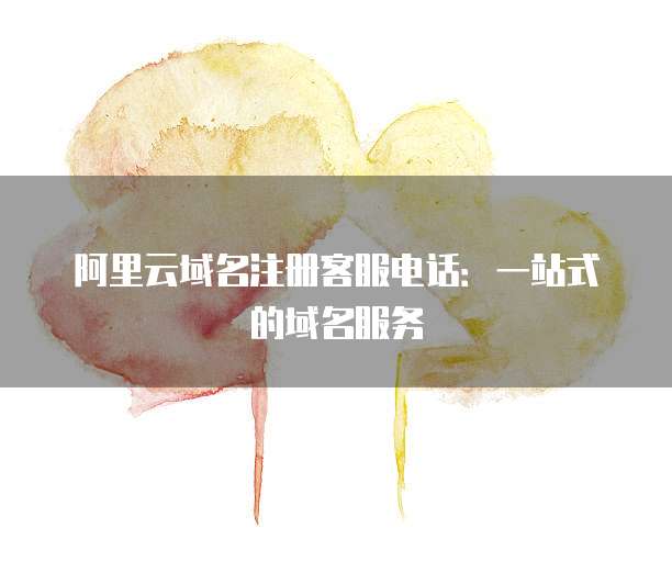 阿里云域名注册客服电话:一站式的域名服务