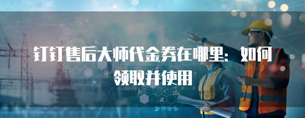 钉钉售后大师代金券在哪里:如何领取并使用