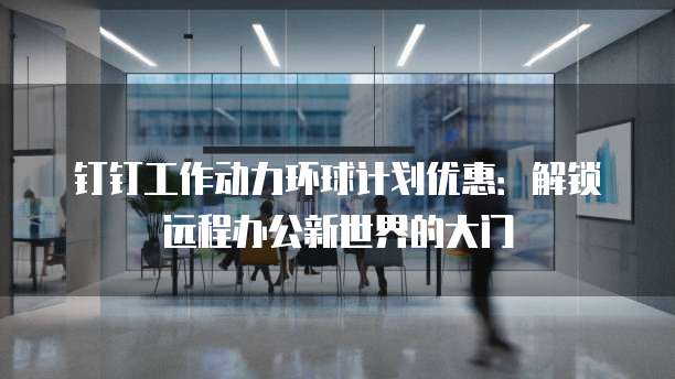 钉钉工作动力环球计划优惠:解锁远程办公新世界的大门