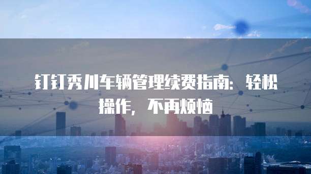 钉钉秀川车辆管理续费指南：轻松操作，不再烦恼