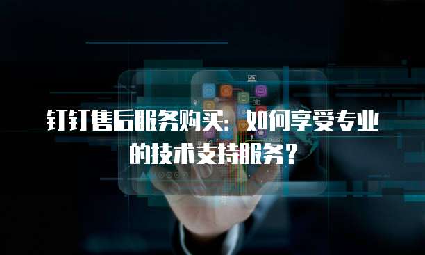 钉钉售后服务购买：如何享受专业的技术支持服务？