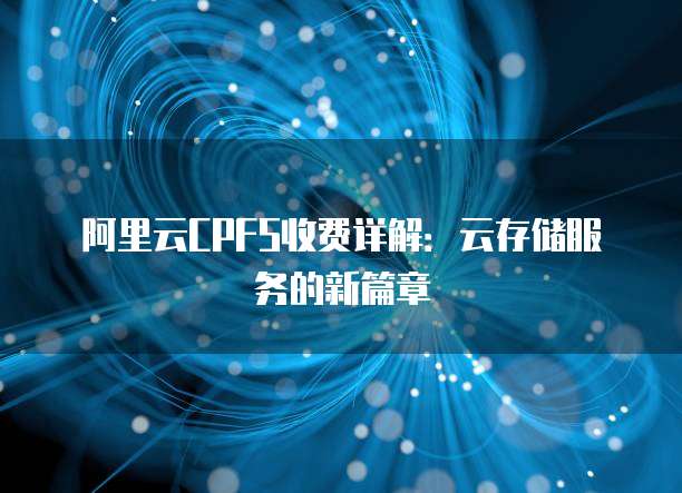 阿里云CPFS收费详解:云存储服务的新篇章