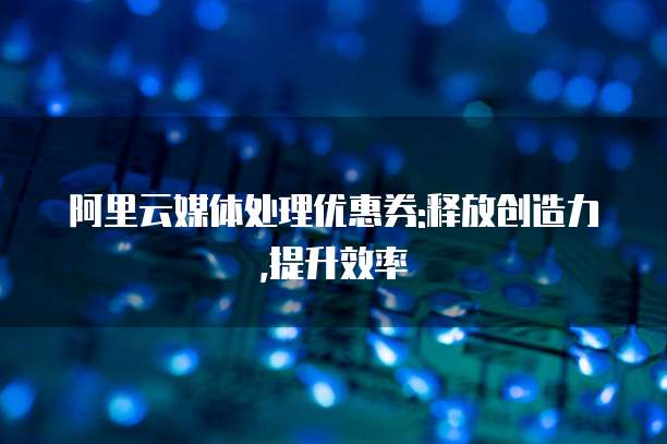 阿里云媒体处理优惠券:释放创造力,提升效率