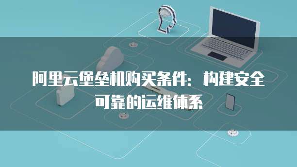 阿里云堡垒机购买条件:构建安全可靠的运维体系
