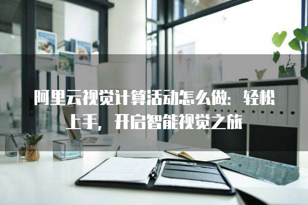 阿里云视觉计算活动怎么做：轻松上手，开启智能视觉之旅