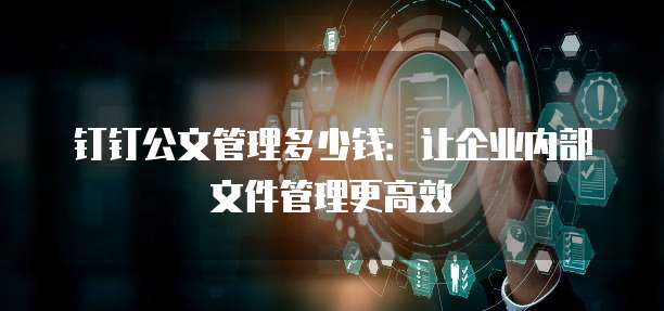 钉钉公文管理多少钱:让企业内部文件管理更高效