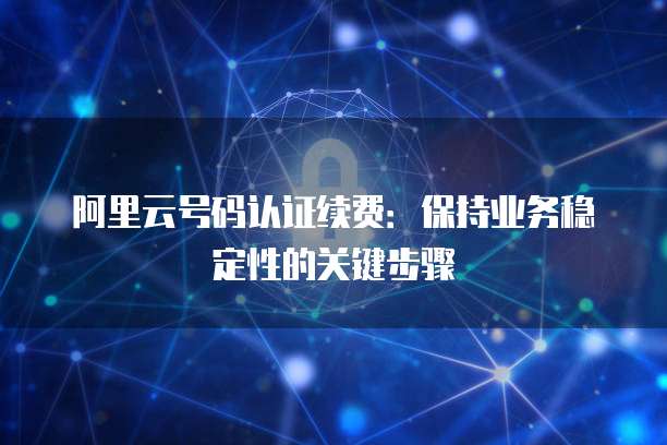 阿里云号码认证续费:保持业务稳定性的关键步骤