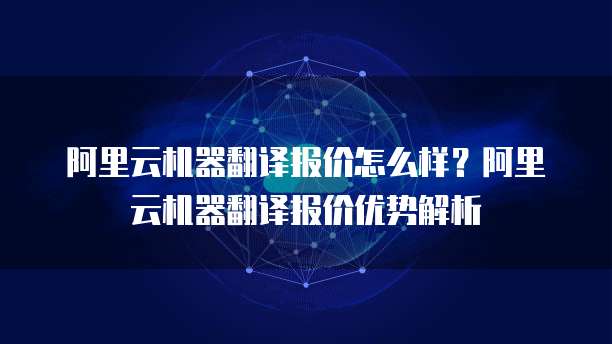 阿里云机器翻译报价怎么样?阿里云机器翻译报价优势解析