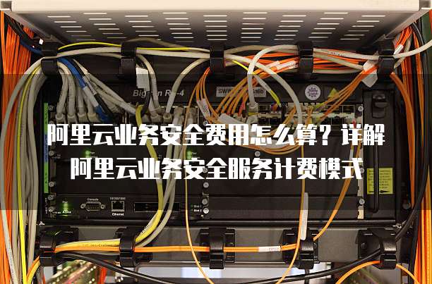 阿里云业务安全费用怎么算?详解阿里云业务安全服务计费模式