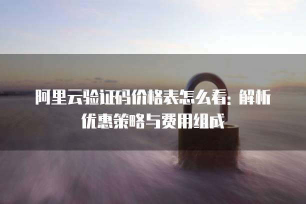 阿里云验证码价格表怎么看: 解析优惠策略与费用组成
