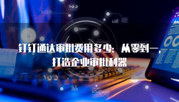 钉钉通达审批费用多少:从零到一,打造企业审批利器