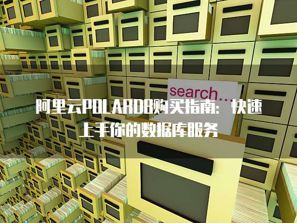 阿里云POLARDB购买指南:快速上手你的数据库服务