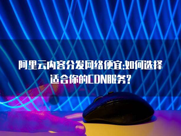 阿里云内容分发网络便宜:如何选择适合你的CDN服务?