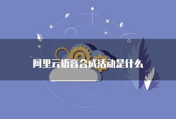阿里云语音合成活动是什么