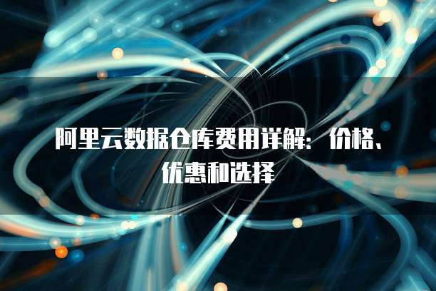 阿里云数据仓库费用详解:价格、优惠和选择