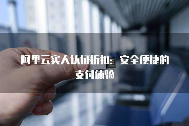 阿里云实人认证折扣:安全便捷的支付体验