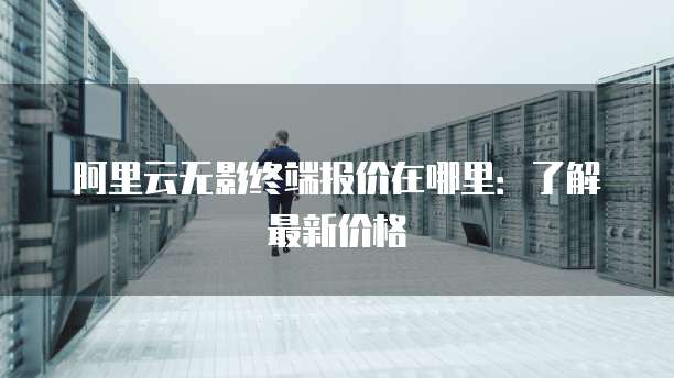 阿里云无影终端报价在哪里:了解最新价格