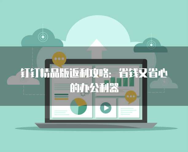 钉钉精品版返利攻略:省钱又省心的办公利器