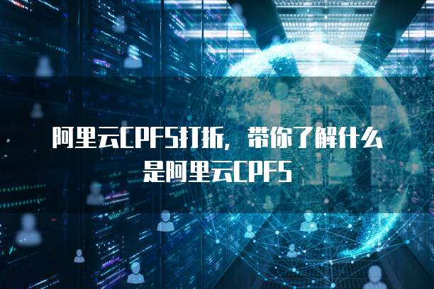 阿里云CPFS打折,带你了解什么是阿里云CPFS