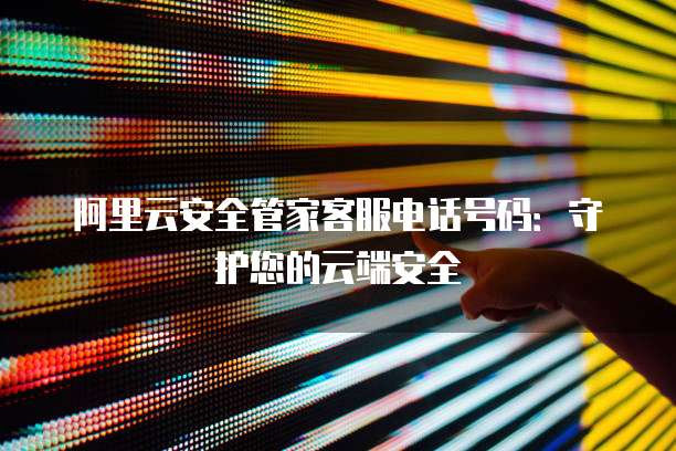 阿里云安全管家客服电话号码:守护您的云端安全