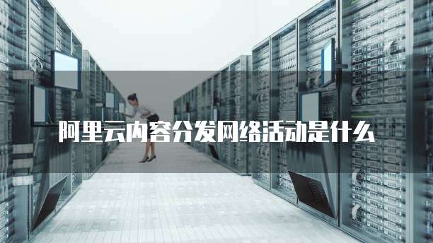 阿里云内容分发网络活动是什么