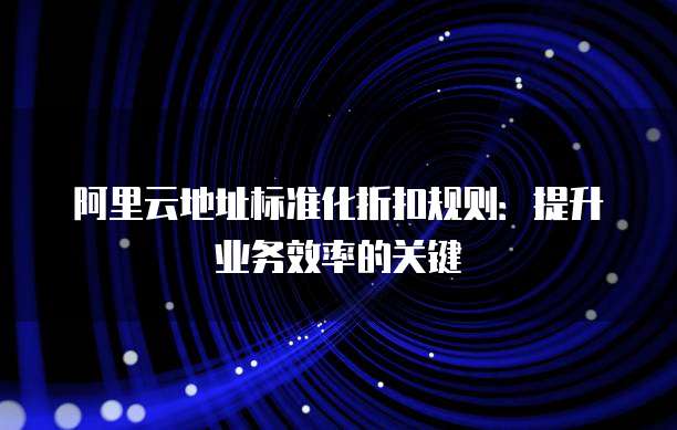 阿里云地址标准化折扣规则:提升业务效率的关键