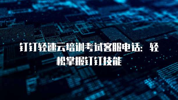 钉钉轻速云培训考试客服电话:轻松掌握钉钉技能