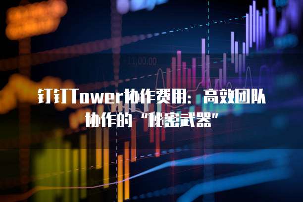 钉钉Tower协作费用：高效团队协作的&ldquo;秘密武器&rdquo;