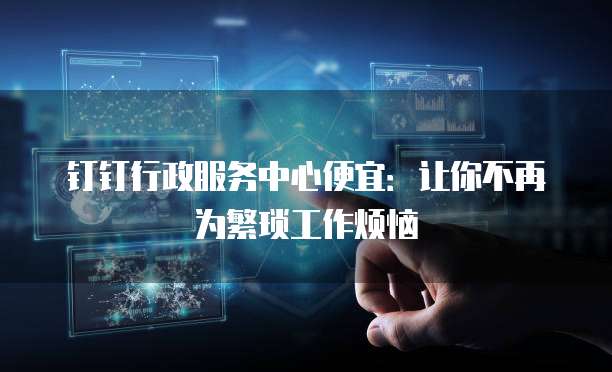 钉钉行政服务中心便宜：让你不再为繁琐工作烦恼