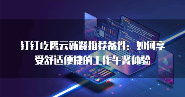 钉钉屹鹰云就餐推荐条件:如何享受舒适便捷的工作午餐体验