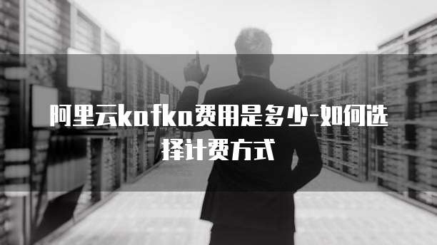 阿里云kafka费用是多少-如何选择计费方式