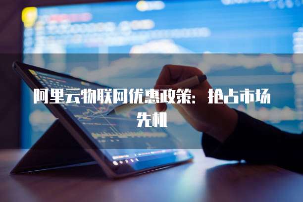 阿里云物联网优惠政策:抢占市场先机