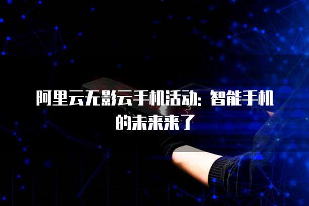 阿里云无影云手机活动: 智能手机的未来来了