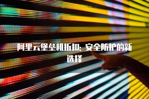 阿里云堡垒机折扣: 安全防护的新选择