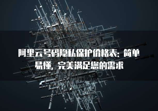 阿里云号码隐私保护价格表: 简单易懂, 完美满足您的需求
