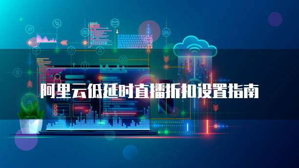 阿里云低延时直播折扣设置指南