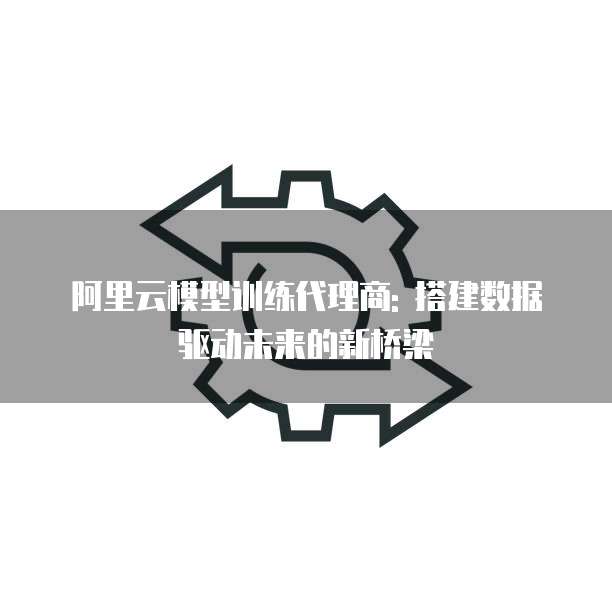 阿里云模型训练代理商: 搭建数据驱动未来的新桥梁