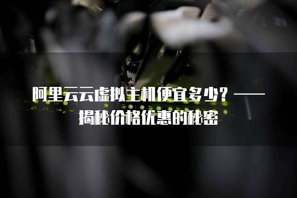 阿里云云虚拟主机便宜多少?——揭秘价格优惠的秘密