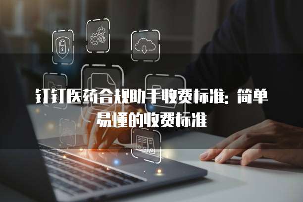 钉钉医药合规助手收费标准: 简单易懂的收费标准
