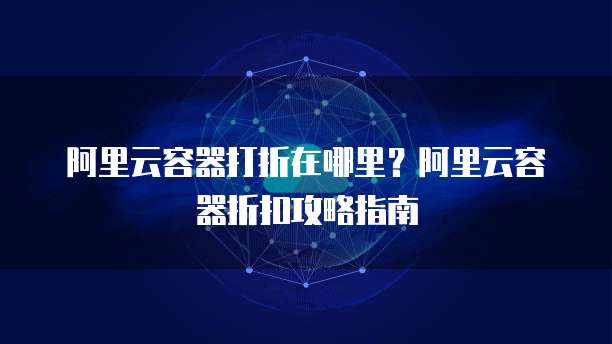 阿里云容器打折在哪里?阿里云容器折扣攻略指南