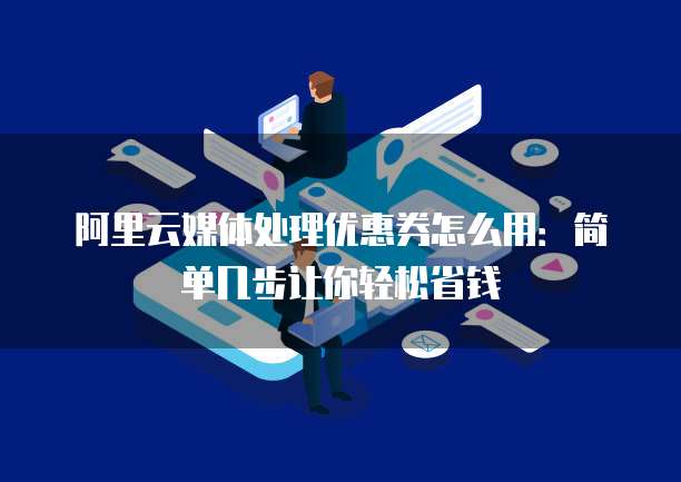 阿里云媒体处理优惠券怎么用:简单几步让你轻松省钱