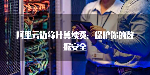 阿里云边缘计算续费：保护你的数据安全