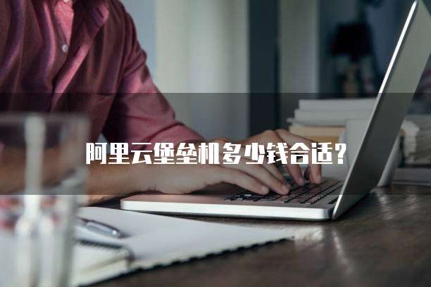 阿里云堡垒机多少钱合适?