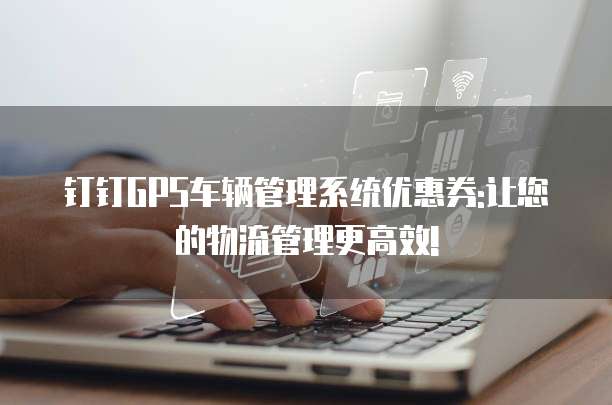 钉钉GPS车辆管理系统优惠券:让您的物流管理更高效!